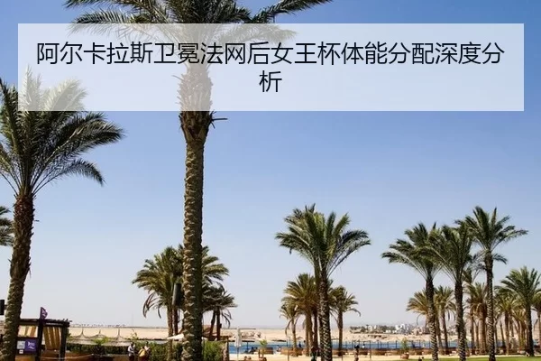 阿尔卡拉斯卫冕法网后女王杯体能分配深度分析